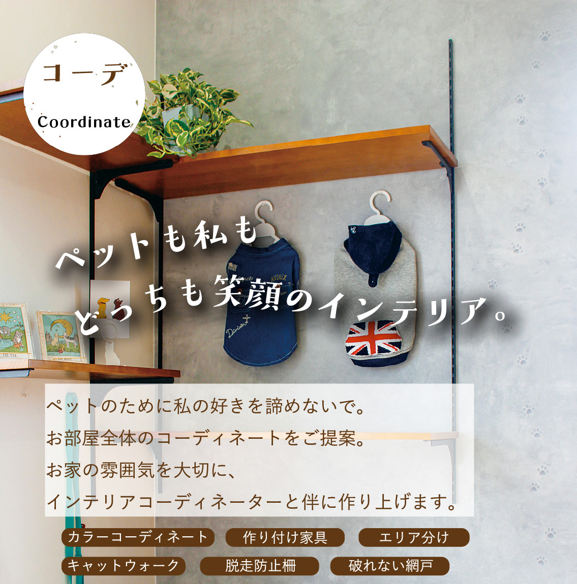 コーデ｜ペットも私もどっちも笑顔のインテリア。ペットのために私の好きを諦めないで。お部屋全体のコーディネートをご提案。お家の雰囲気を大切に、インテリアコーディネーターと伴に作り上げます。｜カラーコーディネート・作り付け家具・エリア分け・キャットウォーク・脱走防止柵・破れない網戸